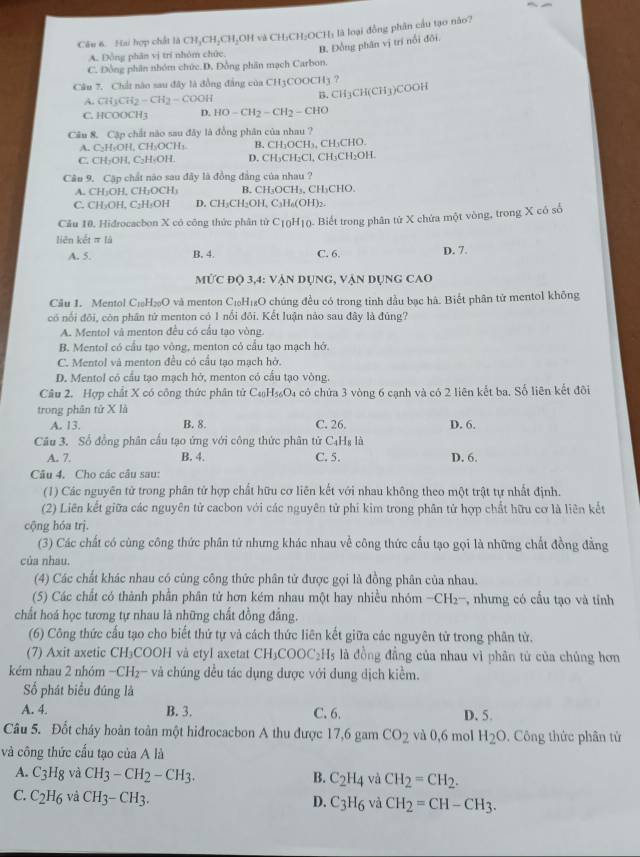 Hai hợp chất là CH_3CH_2CH_2OH và CH_3CH_2OCH_3 là loại đồng phân cầu tạo não?
B. Đồng phân vị trí nổi đối.
A. Đồng phân vị trí nhóm chức
C. Đồng phân nhóm chức.D. Đồng phân mạch Carbon.
Câu 7. Chất nào sau đây là đồng đẳng của CH3COOCH3 ?
A. CH_3CH_2-CH_2-COOH
B. CH_3CH(CH_3)COOH
C. HCOOCH3 D. HO-CH_2-CH_2-CHO
Câu 8. Cập chất nào sau đây là đồng phân của nhau ?
A. C₂H₅OH, CH₃OCH₃ B. CH₃OCH₃, CH₃CHO.
C. CH₃OH, C₂H₂OH. D. CH₃CH₃Cl, CH₃CH₂OH.
Câu 9. Cập chất não sau đây là đồng đẳng của nhau ?
A. CH₃OH. CH_3OCH_3 B. CH₃OCH₃, CH₃CHO.
C. CH₂OH. C₂H₃OH D. CH₃CH₂OH, C_3H_6(OH)_2
Câu 10, Hidrocacbon X có công thức phân từ C_10H_10 ). Biết trong phân tử X chứa một vòng, trong X có số
liên kết π là
A. 5. B. 4. C. 6. D. 7.
MƯc đọ 3,4: vận Dụng, vận dụng CAO
Cầu 1. Mentol C₁₀H₂₀O và menton C₁H₁₆O chúng đều có trong tinh đầu bạc hà. Biết phân tử mentol không
có nổi đôi, còn phần tử menton có 1 nổi đôi. Kết luận nào sau đây là đúng?
A. Mentol và menton đều có cầu tạo vòng.
B. Mentol có cầu tạo vòng, menton có cầu tạo mạch hở.
C. Mentol và menton đều có cầu tạo mạch hở.
D. Mentol có cầu tạo mạch hở, menton có cấu tạo vòng.
Câu 2. Hợp chất X có công thức phân tử C_40H_56O_4 có chứa 3 vòng 6 cạnh và có 2 liên kết ba. Số liên kết đôi
trong phân tử X là
A. 13. B. 8. C. 26. D. 6.
Câu 3. Số đồng phân cầu tạo ứng với công thức phân tử Cạ -lg 10
A. 7. B. 4. C. 5. D. 6.
Câu 4, Cho các câu sau:
(1) Các nguyên tử trong phân tử hợp chất hữu cơ liên kết với nhau không theo một trật tự nhất định.
(2) Liên kết giữa các nguyên tử cacbon với các nguyên tử phí kim trong phân tử hợp chất hữu cơ là liên kết
cộng hóa trị.
(3) Các chất có cùng công thức phân tử nhưng khác nhau về công thức cấu tạo gọi là những chất đồng đẳng
của nhau.
(4) Các chất khác nhau có cùng công thức phân tử được gọi là đồng phân của nhau.
(5) Các chất có thành phần phân tử hơn kém nhau một hay nhiều nhóm CH 2-, nhưng có cấu tạo và tỉnh
chất hoá học tương tự nhau là những chất đồng đẳng.
(6) Công thức cầu tạo cho biết thứ tự và cách thức liên kết giữa các nguyên tử trong phân tử.
(7) Axit axetic CH₃COOH và etyl axetat CH_3COOC_2H_5 là đồng đầng của nhau vì phân tử của chúng hơn
kém nhau 2 nhóm −CH₂- và chúng đều tác dụng được với dung dịch kiểm.
Số phát biểu đúng là
A. 4. B. 3. C. 6. D. 5.
Câu 5. Đốt cháy hoàn toàn một hiđrocacbon A thu được 17,6 gam CO_2 và 0,6 mol H_2O. Công thức phân tử
và công thức cấu tạo của A là
A. C_3H_8 và CH_3-CH_2-CH_3. C_2H_4 và CH_2=CH_2.
B.
C. C_2H_6 và CH_3-CH_3. C_3H_6 và CH_2=CH-CH_3.
D.