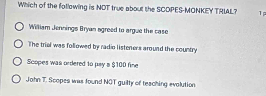 Which of the following is NOT true about the SCOPES-MONKEY TRIAL? 1 p
William Jennings Bryan agreed to argue the case
The trial was followed by radio listeners around the country
Scopes was ordered to pay a $100 fine
John T. Scopes was found NOT guilty of teaching evolution