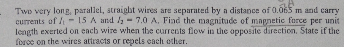 Two very long, parallel, straight wires are separated by a distance of 0.065 m and carry 
currents of I_1=15A and I_2=7.0A. Find the magnitude of magnetic force per unit 
length exerted on each wire when the currents flow in the opposite direction. State if the 
force on the wires attracts or repels each other.