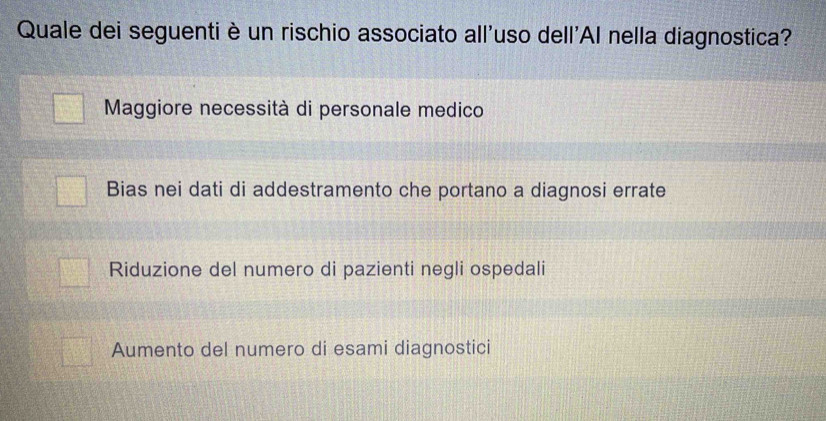 Quale dei seguenti è un rischio associato all'uso dell'Al nella diagnostica?
Maggiore necessità di personale medico
Bias nei dati di addestramento che portano a diagnosi errate
Riduzione del numero di pazienti negli ospedali
Aumento del numero di esami diagnostici