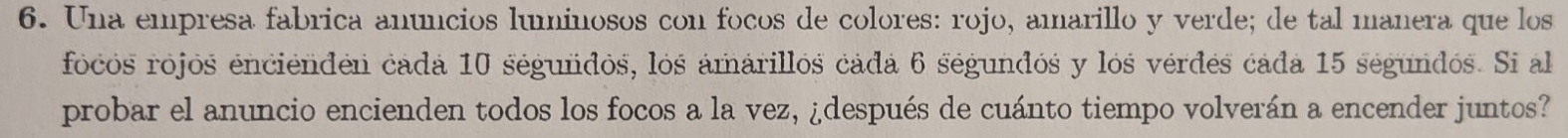 Una empresa fabrica anúncios luminosos con focos de colores: rojo, amarillo y verde; de tal manera que los 
focos rójós enciéndén cadá 10 ségundos, los ámárillos cádá 6 ségundós y lós vérdés cada 15 segundos. Si al 
probar el anuncio encienden todos los focos a la vez, ¿después de cuánto tiempo volverán a encender juntos?