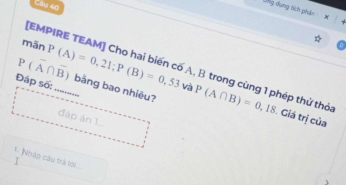 Ung dụng tích phân X 
mãn
P(overline A∩ overline B) P(A)=0,21; P(B)=0,53vaP(A∩ B)=0,18
[EMPIRE TEAM] Cho hai biến cố A, B trong cùng 1 phép thử thỏa 
Đáp số: .......... 
bằng bao nhiêu? 
Giá trị của 
đáp án 1... 
1 Nhập câu trá lời...