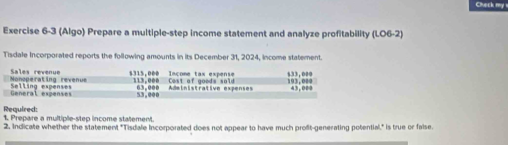 Check my 
Exercise 6-3 (Algo) Prepare a multiple-step income statement and analyze profitability (LO6-2) 
Tisdale Incorporated reports the following amounts in its December 31, 2024, income statement. 
Sales revenue $315,000 Income tax expense $33,000
Nonoperating revenue 113,000 Cost of goods sold 193,000
Selling expenses 63,000 Administrative expenses 43,000
General expenses 53,000
Required: 
1. Prepare a multiple-step income statement. 
2. Indicate whether the statement "Tisdale Incorporated does not appear to have much profit-generating potential," is true or false.