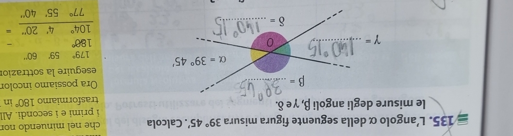 L'angolo α della seguente figura misura 39°45'. Calcola che nel minuendo nor
le misure degli angòli β, γ e δ. i primi e i secondi. All
trasformiamo 180° in
Ora possiamo incolor
eseguire la sottrazior
179° 59''60''
frac beginarrayr 180° 104°4'20''77°55'40''endarray =