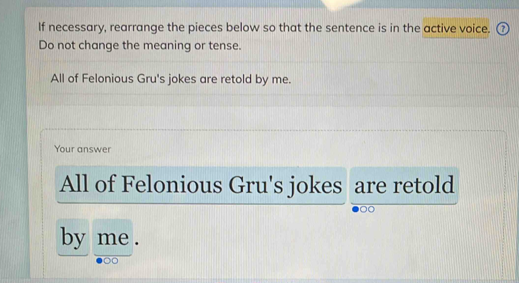 If necessary, rearrange the pieces below so that the sentence is in the active voice. ③ 
Do not change the meaning or tense. 
All of Felonious Gru's jokes are retold by me. 
Your answer 
All of Felonious Gru's jokes are retold 
by me . 
00