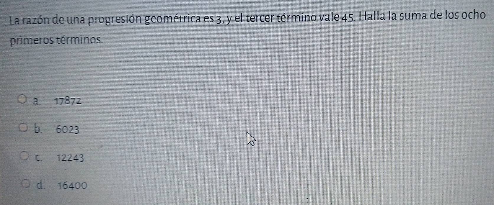 La razón de una progresión geométrica es 3, y el tercer término vale 45. Halla la suma de los ocho
primeros términos.
a. 17872
b 6023
C. 12243
d. 16400