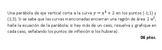 Una parábola de eje vertical corta a la curva y=x^3+2 en los puntos (-1;1)
(1;3). Si se sabe que las curvas mencionadas encierran una región de área 2u^2, 
halle la ecuación de la parábola; si hay más de un caso, resuelva y grafique en
cada caso, señalando los puntos de inflexión si los hubiera) .
06 ptos.