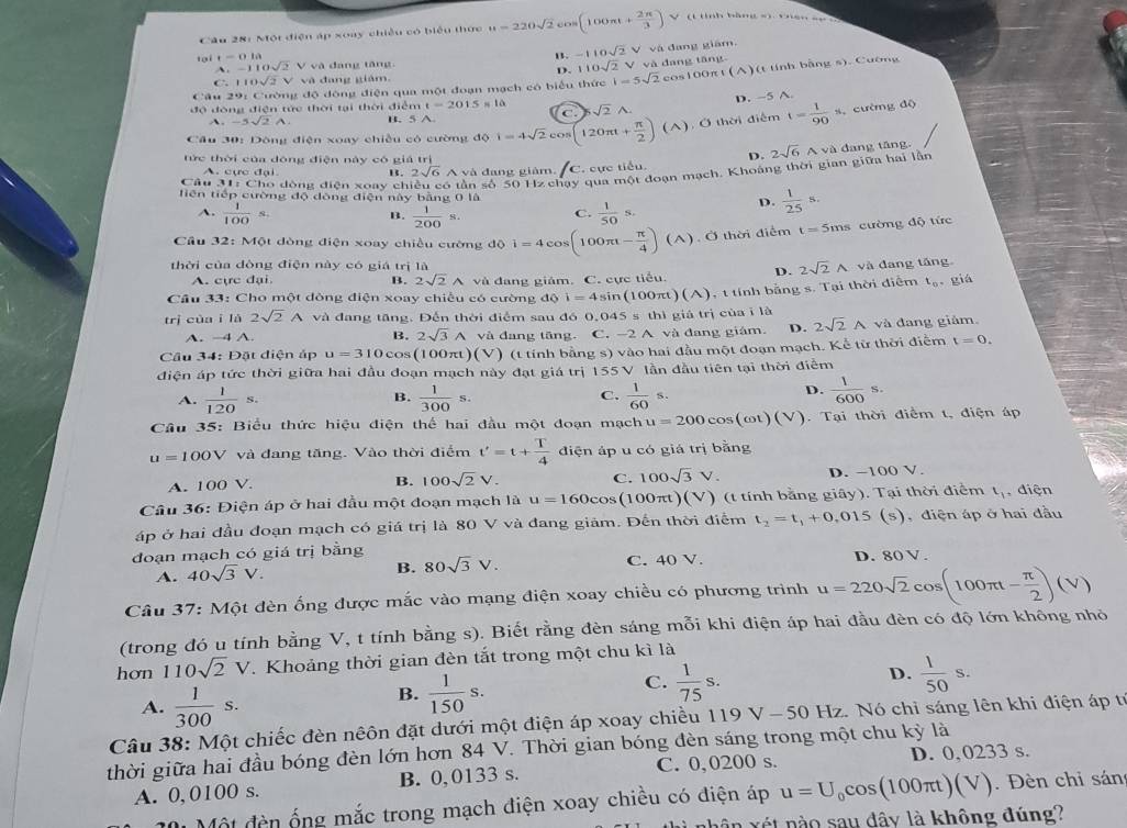 Một điện áp xoay chiều có biểu thực u=220sqrt(2)cos (100π t+ 2π /3 ) V (tình bàng =1 v nen =n
1. -110sqrt(2)V và đang giām,
tại r=0.1a A . -110sqrt(2) V và đang tăng. D. 110sqrt(2)V
Câu 29: Cường độ đông điện qua một đoạn mạch có biểu thức 1-5sqrt(2) và dang tāng cos100πt (wedge ) t   inh bảng s). Cường
C 110sqrt(2)V và đang giám.
t=2015s10
D. -5 A.
độ đóng điện tức thời tại thời điểm B. 5 A a sqrt(2)A.
A. -5sqrt(2)A
Cầu 30: Dông điện xoay chiều có cường độ i=4sqrt(2)cos (120π t+ π /2 )(A) ). Ở thời điểm t= 1/90 s. cường độ
tức thời của đōng điện này có giá trị
D. dang tāng.
Câu 31: Cho đòng điện xoay ch só tần số 50 Hz chạy qua một đoạn mạch, Khoàng thời gian giữa hai lằn 2sqrt(6)Ava
A. cực đại B. 2sqrt(6) A và đang giàm. C. cực tiểu.
tiên tiếp cường độ đòng điện này bằng 0 là D.  1/25 s.
A.  1/100 s.  1/200 s. C.  1/50 s.
B.
Cầu 32: Một dòng điện xoay chiều cường độ i=4cos (100π t- π /4 ) (A). Ở thời điểm t=5ms cường độ tức
thời của dòng điện này có giá trị là 2sqrt(2)wedge và dang táng
A. cực đại. B. 2sqrt(2)wedge và đang giám. C. cực tiểu. D.
Câu 33: Cho một dòng điện xoay chiếu có cường đ dθ i=4sin (100π t)(A) 4 t tính bằng s. Tại thời điểm t_0 , giá
trì cùa ī là 2sqrt(2)A và đang tăng. Đến thời điểm sau đó 0,045 s thì giá trị của i là
A. →4 A. B. 2sqrt(3)wedge và đang tăng. C. -2 A và đang giám. D. 2sqrt(2)A và đang giảm.
Cầu 34: Đặt diện áp u=310 cos (100πt) (V )  (t tính bằng s) vào hai đầu một đoạn mạch. Kể từ thời điểm t=0.
điện áp tức thời giữa hai đầu đoạn mạch này đạt giá trị 155 V lần đầu tiên tại thời điểm
A.  1/120 s.  1/300 s.  1/60 s.
B.
C.
D.  1/600 s.
Câu 35: Biểu thức hiệu điện thể hai đầu một đoạn mạch u=200cos (omega t)(V). Tại thời điểm t, điện áp
u=100V và đang tăng. Vào thời điểm t'=t+ T/4  điện áp u có giá trị bằng
A. 100V. B. 100sqrt(2)V. C. 100sqrt(3)V. D. -100 V.
Câu 36: Điện áp ở hai đầu một đoạn mạch là u=160cos (100π t)(V) ) (t tính bằng giá (y ). Tại thời điểm t_1 , điện
áp ở hai đầu đoạn mạch có giá trị là 80 V và đang giảm. Đến thời điểm t_2=t_1+0.015(s) , điện áp ở hai đầu
đoạn mạch có giá trị bằng
A. 40sqrt(3)V. C. 40 V. D. 80 V .
B. 80sqrt(3)V.
Câu 37: Một đèn ống được mắc vào mạng điện xoay chiều có phương trình u=220sqrt(2)cos (100π t- π /2 )(V)
(trong đó u tính bằng V, t tính bằng s). Biết rằng đèn sáng mỗi khi điện áp hai đầu đèn có độ lớn không nhỏ
hơn 110sqrt(2)V. Khoảng thời gian đèn tắt trong một chu kì là
A.  1/300 s.
B.  1/150 s.
D.
C.  1/75 s.  1/50 s.
Câu 38: Một chiếc đèn nêôn đặt dưới một điện áp xoay chiều 119 V - 50 Hz. Nó chỉ sáng lên khi điện áp tr
thời giữa hai đầu bóng đèn lớn hơn 84 V. Thời gian bóng đèn sáng trong một chu kỳ là
A. 0, 0100 s. B. 0,0133 s. C. 0,0200 s. D. 0, 0233 s.
Một đèn ống mắc trong mạch điện xoay chiều có điện áp u=U_0cos (100π t)(V). Đèn chỉ sán
nhân xét nào sau đây là không đúng?