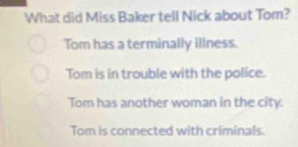 What did Miss Baker tell Nick about Tom?
Tom has a terminally illness.
Tom is in trouble with the police.
Tom has another woman in the city.
Tom is connected with criminals.