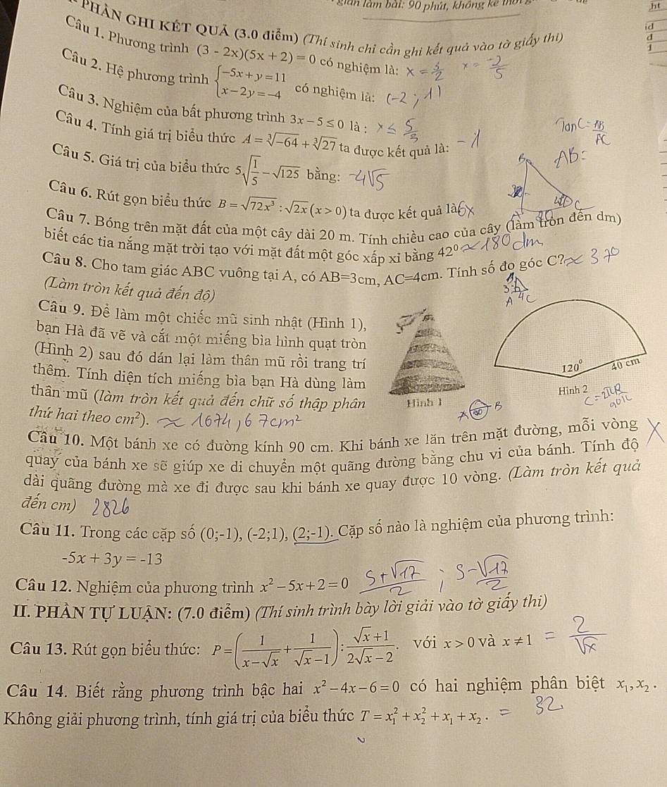 gián làm bài: 90 phút, không kế 1
ht
* PHẢN GHI KÊT QUả (3.0 điểm) (Thí sinh chỉ cần ghi kết quả vào tờ giấy thi)
d
d
Câu 1. Phương trình (3-2x)(5x+2)=0 có nghiệm là:
J
Câu 2. Hệ phương trình beginarrayl -5x+y=11 x-2y=-4endarray. có nghiệm là:
Câu 3. Nghiệm của bất phương trình 3x-5≤ 0 là :
Câu 4. Tính giá trị biểu thức A=sqrt[3](-64)+sqrt[3](27) ta được kết quả là:
Câu 5. Giá trị của biểu thức 5sqrt(frac 1)5-sqrt(125) bằng:
Câu 6. Rút gọn biểu thức B=sqrt(72x^3):sqrt(2x)(x>0) ta được kết quả là
Câu 7. Bóng trên mặt đất của một cây dài 20 m. Tính chiều cao của cây (làm tròn đến dm)
biết các tia nắng mặt trời tạo với mặt đất một góc xấp xỉ bằng 42°
Câu 8. Cho tam giác ABC vuông tại A, có AB=3cm,AC=4cm. Tính số đo góc
(Làm tròn kết quả đến độ)
Câu 9. Để làm một chiếc mũ sinh nhật (Hình 1),
bạn Hà đã vẽ và cắt một miếng bìa hình quạt tròn
(Hình 2) sau đó dán lại làm thân mũ rồi trang trí
thêm. Tính diện tích miếng bìa bạn Hà dùng làm
thân mũ (làm tròn kết quả đến chữ số thập phân Hình 1 B
thứ hai theo cm^2).
Cầu 10. Một bánh xe có đường kính 90 cm. Khi bánh xe lăn trên mặt đường, mỗi vòng
quay của bánh xe sẽ giúp xe di chuyển một quãng đường bằng chu vi của bánh. Tính độ
dài quãng đường mà xe đi được sau khi bánh xe quay được 10 vòng. (Làm tròn kết quả
đến cm)
Câu 11. Trong các cặp số (0;-1),(-2;1),(2;-1). Cặp số nào là nghiệm của phương trình:
-5x+3y=-13
Câu 12. Nghiệm của phương trình x^2-5x+2=0
II.PHẢN TƯ LUẠN: (7.0 điểm) (Thí sinh trình bày lời giải vào tờ giấy thi)
Câu 13. Rút gọn biểu thức: P=( 1/x-sqrt(x) + 1/sqrt(x)-1 ): (sqrt(x)+1)/2sqrt(x)-2 . với x>0 và x!= 1
Câu 14. Biết rằng phương trình bậc hai x^2-4x-6=0 có hai nghiệm phân biệt x_1,x_2.
Không giải phương trình, tính giá trị của biểu thức T=x_1^(2+x_2^2+x_1)+x_2.