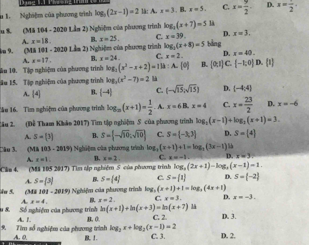 Dang 1  Phương tinh  cử bă
u 1. Nghiệm của phương trình log _3(2x-1)=2 là: A. x=3. B. x=5. C. x= 9/2 . D. x=frac 2·
du 8. (Mã 104 - 2020 Lần 2) Nghiệm của phương trình log _2(x+7)=5 là
A. x=18. B. x=25. C. x=39. D. x=3.
ầu 9.(Mã 101 - 2020 Lần 2) Nghiệm của phương trình log _2(x+8)=5 bàng
C. x=2.
D. x=40.
A. x=17.
B. x=24.
ầu 10. Tập nghiệm của phương trình log _2(x^2-x+2)=1 là : A.  0 B.  0;1 C.  -1;0 D.  1
âu 15. Tập nghiệm của phương trình log _3(x^2-7)=2 là
A.  4 B.  -4 C.  -sqrt(15);sqrt(15) D.  -4;4
Tầu 16. Tìm nghiệm của phương trình log _25(x+1)= 1/2 . A. x=6B.x=4 C. x= 23/2  D. x=-6
Tâu 2. (Đề Tham Khảo 2017) Tìm tập nghiệm S của phương trình log _2(x-1)+log _2(x+1)=3.
A. S= 3 S= -sqrt(10);sqrt(10) C. S= -3;3 D. S= 4
B.
Câu 3. (Mã 103 - 2019) Nghiệm của phương trình log _2(x+1)+1=log _2(3x-1) là
B.
A. x=1. x=2. C. x=-1. D. x=3.
Cầu 4. (Mã 105 2017) Tìm tập nghiệm S của phương trình log _3(2x+1)-log _3(x-1)=1.
A. S= 3 S= 4 C. S= 1 D. S= -2
B.
âu 5. (Mã 101 - 2019) Nghiệm của phương trình log _3(x+1)+1=log _3(4x+1)
A. x=4.
C. x=3. D.
B. x=2. x=-3.
u 8. Số nghiệm của phương trình ln (x+1)+ln (x+3)=ln (x+7) là
A. 1. B. 0. C. 2. D. 3.
9. Tìm số nghiệm của phương trình log _2x+log _2(x-1)=2
A. 0. B. 1. C. 3. D. 2.