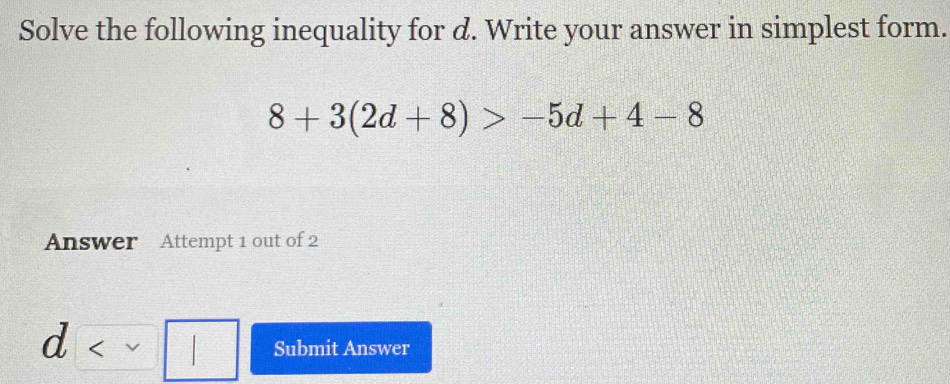 Solve the following inequality for d. Write your answer in simplest form.
8+3(2d+8)>-5d+4-8
Answer Attempt 1 out of 2
d Submit Answer