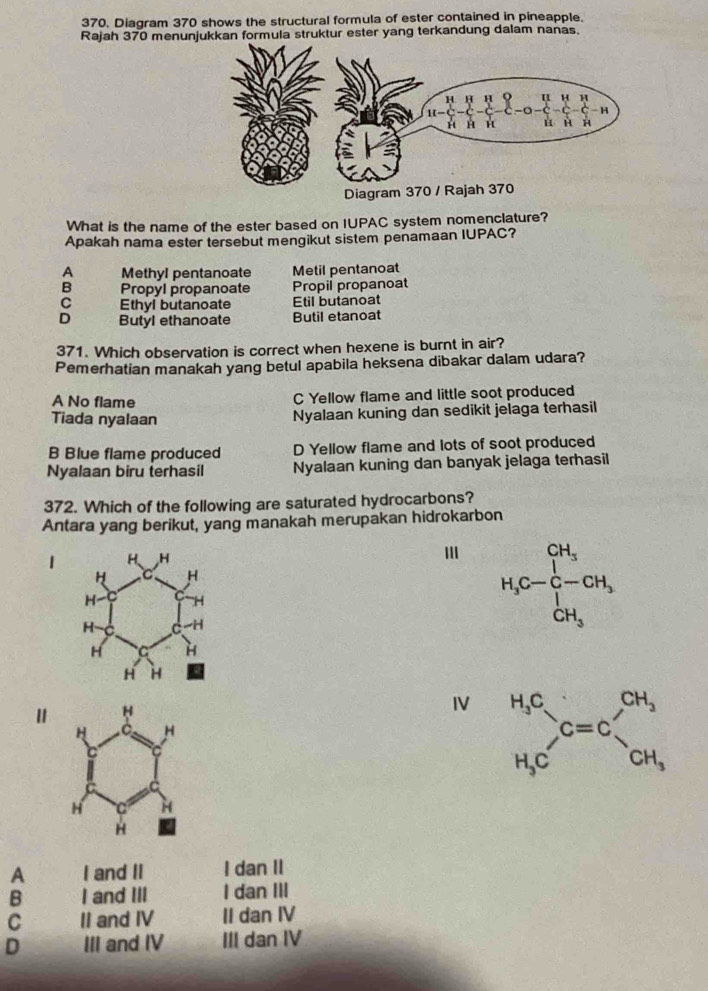 Diagram 370 shows the structural formula of ester contained in pineapple.
Rajah 370 menunjukkan formula struktur ester yang terkandung dalam nanas.
What is the name of the ester based on IUPAC system nomenclature?
Apakah nama ester tersebut mengikut sistem penamaan IUPAC?
A Methyl pentanoate Metil pentanoat
B Propyl propanoate Propil propanoat
C Ethyl butanoate Etil butanoat
D Butyl ethanoate Butil etanoat
371. Which observation is correct when hexene is burnt in air?
Pemerhatian manakah yang betul apabila heksena dibakar dalam udara?
A No flame C Yellow flame and little soot produced
Tiada nyalaan Nyalaan kuning dan sedikit jelaga terhasil
B Blue flame produced D Yellow flame and lots of soot produced
Nyalaan biru terhasil Nyalaan kuning dan banyak jelaga terhasil
372. Which of the following are saturated hydrocarbons?
Antara yang berikut, yang manakah merupakan hidrokarbon
1
H_3C-CH_3^CH_3 
IV beginarrayr H_3C H_3Cendarray G=C=C_CH_3^CH_3
A I and II I dan II
B I and III I dan III
C II and IV II dan IV
D III and IV III dan IV