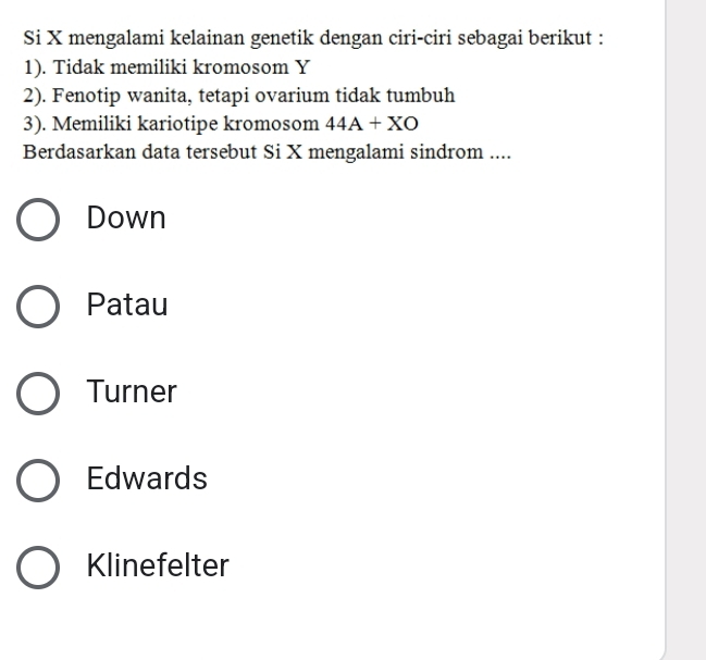 Si X mengalami kelainan genetik dengan ciri-ciri sebagai berikut :
1). Tidak memiliki kromosom Y
2). Fenotip wanita, tetapi ovarium tidak tumbuh
3). Memiliki kariotipe kromosom 44A+XO
Berdasarkan data tersebut Si X mengalami sindrom ....
Down
Patau
Turner
Edwards
Klinefelter