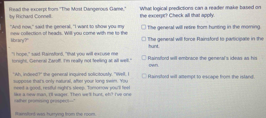 Read the excerpt from ''The Most Dangerous Game,” What logical predictions can a reader make based on
by Richard Connell. the excerpt? Check all that apply.
"And now," said the general, "I want to show you my The general will retire from hunting in the morning.
new collection of heads. Will you come with me to the
library?" The general will force Rainsford to participate in the
hunt.
"I hope," said Rainsford, "that you will excuse me
tonight, General Zaroff. I'm really not feeling at all well." Rainsford will embrace the general's ideas as his
own.
"Ah, indeed?" the general inquired solicitously. "Well, I Rainsford will attempt to escape from the island.
suppose that's only natural, after your long swim. You
need a good, restful night's sleep. Tomorrow you'll feel
like a new man, I'll wager. Then we'll hunt, eh? I've one
rather promising prospect—"
Rainsford was hurrying from the room.