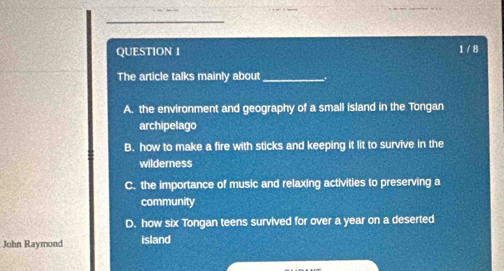 1 / 8
The article talks mainly about_
.
A. the environment and geography of a small island in the Tongan
archipelago
B. how to make a fire with sticks and keeping it lit to survive in the
wilderness
C. the importance of music and relaxing activities to preserving a
community
D. how six Tongan teens survived for over a year on a deserted
John Raymond island