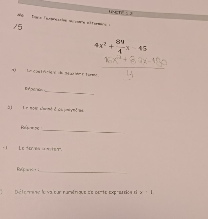 UNITÉ 1.2 
#6 Dans l'expression suivante détermine : 
/5
4x^2+ 89/4 x-45
a) Le coefficient du deuxième terme. 
_ 
Réponse : 
b) Le nom donné à ce polynôme. 
_ 
Réponse : 
c) Le terme constant. 
Réponse :_ 
() Détermine la valeur numérique de cette expression si x=1.