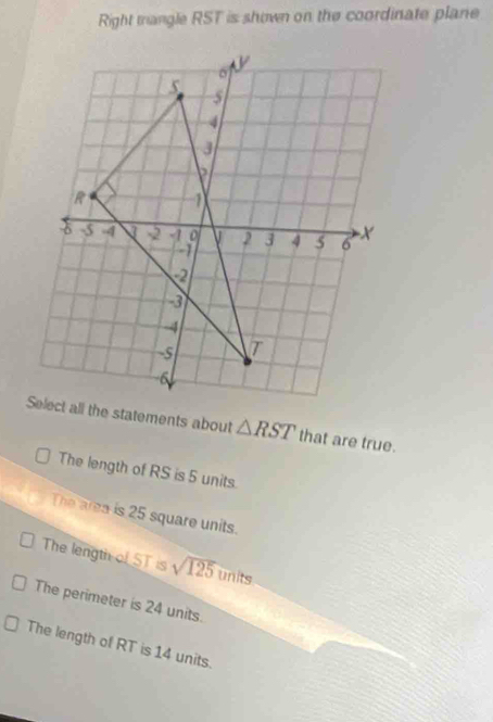 Right tangle RST is shown on the coordinate plane
△ RST that are true. 
The length of RS is 5 units. 
The area is 25 square units. 
The length of ST is sqrt(125) units 
The perimeter is 24 units. 
The length of RT is 14 units.