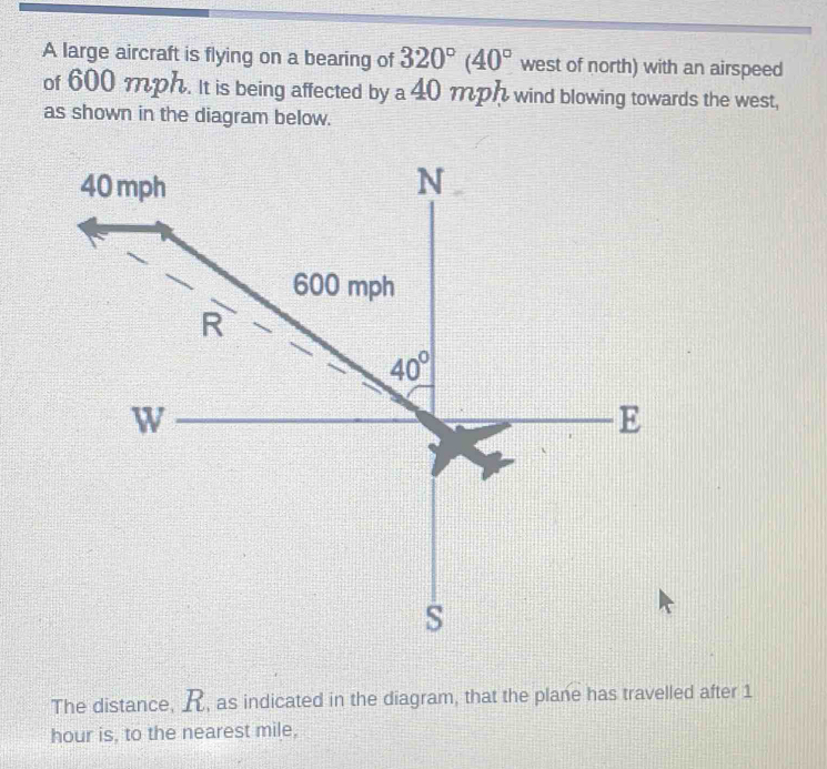 A large aircraft is flying on a bearing of 320°(40° west of north) with an airspeed
of 600 mph. It is being affected by a 40 mph wind blowing towards the west,
as shown in the diagram below.
The distance, , as indicated in the diagram, that the plane has travelled after 1
hour is, to the nearest mile,