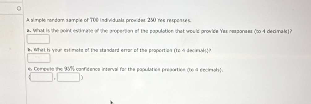 A simple random sample of 700 individuals provides 250 Yes responses. 
a. What is the point estimate of the proportion of the population that would provide Yes responses (to 4 decimals)? 
□ 
b. What is your estimate of the standard error of the proportion (to 4 decimals)? 
□ 
c. Compute the 95% confidence interval for the population proportion (to 4 decimals).
(□ ,□ )