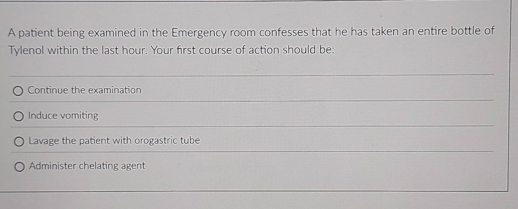 A patient being examined in the Emergency room confesses that he has taken an entire bottle of
Tylenol within the last hour. Your first course of action should be:
Continue the examination
Induce vomiting
Lavage the patient with orogastric tube
Administer chelating agent