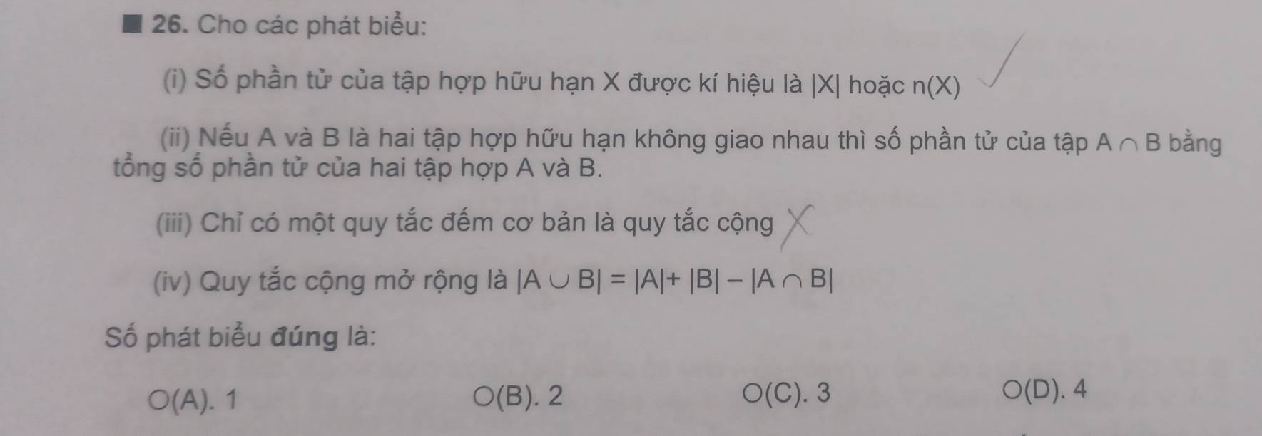 Cho các phát biểu:
(i) Số phần tử của tập hợp hữu hạn X được kí hiệu là | X| hoặc n(X)
(ii) Nếu A và B là hai tập hợp hữu hạn không giao nhau thì số phần tử của tập A∩ B bằng
tổng số phần tử của hai tập hợp A và B.
(iii) Chỉ có một quy tắc đếm cơ bản là quy tắc cộng
(iv) Quy tắc cộng mở rộng là |A∪ B|=|A|+|B|-|A∩ B|
Số phát biểu đúng là:
○(A). 1 (B). 2 O(C).3 O(D).4