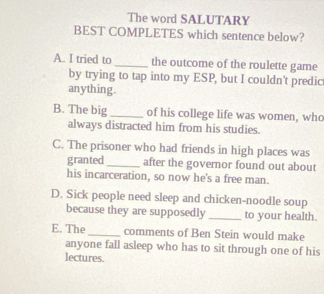 The word SALUTARY
BEST COMPLETES which sentence below?
A. I tried to _the outcome of the roulette game
by trying to tap into my ESP, but I couldn't predic
anything.
B. The big _of his college life was women, who
always distracted him from his studies.
C. The prisoner who had friends in high places was
granted_ after the governor found out about
his incarceration, so now he's a free man.
D. Sick people need sleep and chicken-noodle soup
because they are supposedly _to your health.
E. The _comments of Ben Stein would make
anyone fall asleep who has to sit through one of his
lectures.