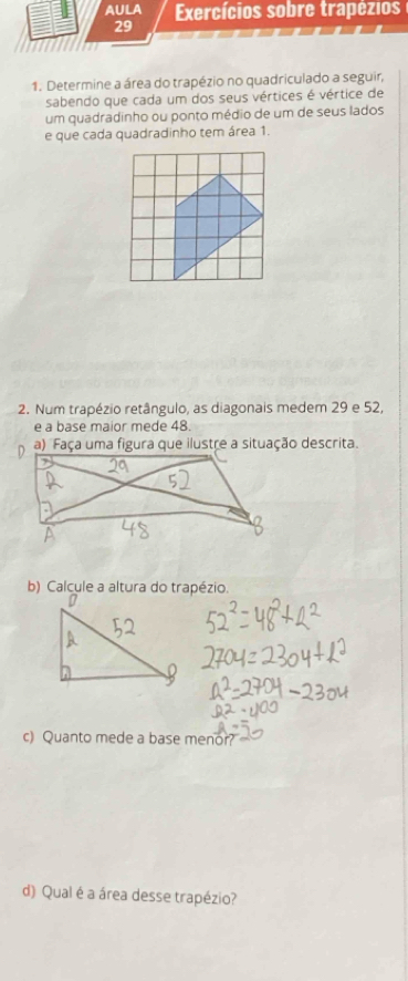 AULA Exercícios sobre trapézios 
29 
1. Determine a área do trapézio no quadriculado a seguir, 
sabendo que cada um dos seus vértices é vértice de 
um quadradinho ou ponto médio de um de seus lados 
e que cada quadradinho tem área 1. 
2. Num trapézio retângulo, as diagonais medem 29 e 52, 
e a base maior mede 48. 
a) Faça uma figura que ilustre a situação descrita. 
b) Calcule a altura do trapézio. 
c) Quanto mede a base menor? 
d) Qual é a área desse trapézio?