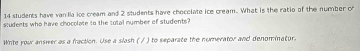 14 students have vanilla ice cream and 2 students have chocolate ice cream. What is the ratio of the number of 
students who have chocolate to the total number of students? 
Write your answer as a fraction. Use a slash ( / ) to separate the numerator and denominator.