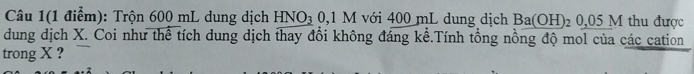 Câu 1(1 điểm): Trộn 600 mL dung dịch H NO_3 0,1 M với 400 mL dung dịch Ba(OH)_2 0,05M I thu được 
dung dịch X. Coi như thể tích dung dịch thay đổi không đáng kể.Tính tổng nồng độ mol của các cation 
trong X ?