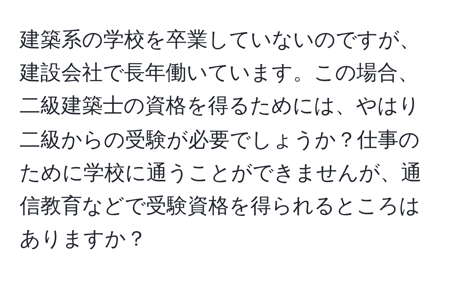 建築系の学校を卒業していないのですが、建設会社で長年働いています。この場合、二級建築士の資格を得るためには、やはり二級からの受験が必要でしょうか？仕事のために学校に通うことができませんが、通信教育などで受験資格を得られるところはありますか？