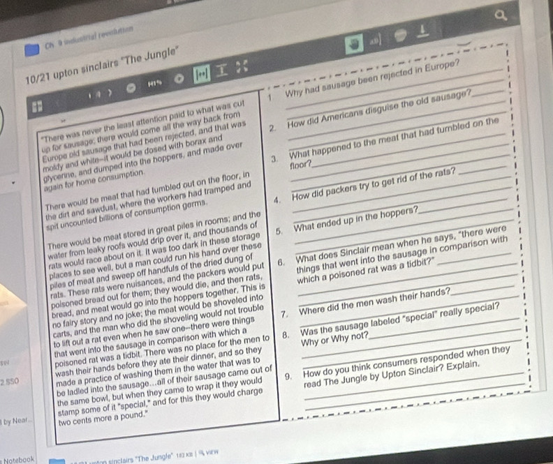 Ch 9 industrial revinlution
10/21 upton sinclairs "The Jungle"
H1% [•] T
"There was never the least attention paid to what was cut 1 Why had sausage been rejected in Europe?
_
Europe old sausage that had been rejected, and that was 2. How did Americans disguise the old sausage?
up for sausage; there would come all the way back from_
moldy and white--it would be dosed with borax and_
3. What happened to the meat that had tumbled on the
glycerine, and dumped into the hoppers, and made over
floor?
again for home consumption.
There would be meat that had tumbled out on the floor, in
spit uncounted billions of consumption germs. 4. How did packers try to get rid of the rats?
the dirt and sawdust, where the workers had tramped and
There would be meat stored in great piles in rooms; and the
rats would race about on it. It was too dark in these storage 5. What ended up in the hoppers?_
water from leaky roofs would drip over it, and thousands of
places to see well, but a man could run his hand over these_
things that went into the sausage in comparison with
rats. These rats were nuisances, and the packers would put 6. What does Sinclair mean when he says, "there were
piles of meat and sweep off handfuls of the dried dung of
poisoned bread out for them; they would die, and then rats, which a poisoned rat was a tidbit?'_
bread, and meat would go into the hoppers together. This is_
no fairy story and no joke; the meat would be shoveled into
to lift out a rat even when he saw one--there were things 7. Where did the men wash their hands?
carts, and the man who did the shoveling would not trouble
sw that went into the sausage in comparison with which a 8. Was the sausage labeled "special" really special?
poisoned rat was a tidbit. There was no place for the men to Why or Why not?
2 S50 wash their hands before they ate their dinner, and so they_
made a practice of washing them in the water that was to
the same bowl, but when they came to wrap it they would 9. How do you think consumers responded when they
be ladled into the sausage..all of their sausage came out of_
stamp some of it "special," and for this they would charge read The Jungle by Upton Sinclair? Explain.
by Near.. two cents more a pound."
n sinclairs "The Jungle" 112 x | % virw