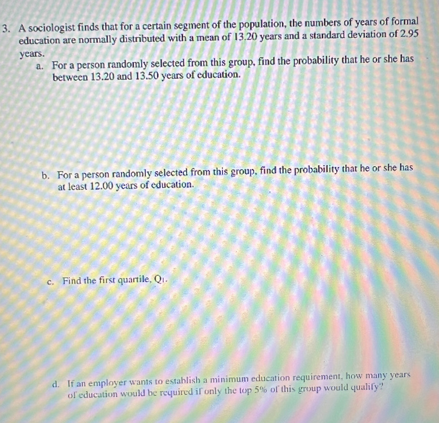 A sociologist finds that for a certain segment of the population, the numbers of years of formal 
education are normally distributed with a mean of 13.20 years and a standard deviation of 2.95
years. 
a. For a person randomly selected from this group, find the probability that he or she has 
between 13.20 and 13.50 years of education. 
b. For a person randomly selected from this group, find the probability that he or she has 
at least 12.00 years of education. 
c. Find the first quartile, Q. 
d. If an employer wants to establish a minimum education requirement, how many years
of education would be required if only the top 5% of this group would qualify?