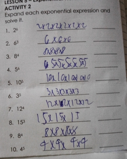 LESSON 3- 
ACTIVITY 2 
Expand each exponential expression and 
solve it. 
1. 2^6
_ 
_ 
2. 6^3
_ 
_ 
3. 8^4
_ 
_ 
4. 5^6
_ 
_ 
5. 10^5
_ 
_ 
6. 3^5
_ 
_ 
7. 12^4
_ 
_ 
8. 15^3
_ 
_ 
9. 8^4
_ 
_ 
10. 4^5
_ 
_