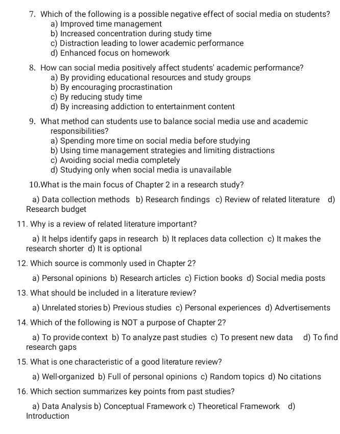 Which of the following is a possible negative effect of social media on students?
a) Improved time management
b) Increased concentration during study time
c) Distraction leading to lower academic performance
d) Enhanced focus on homework
8. How can social media positively affect students' academic performance?
a) By providing educational resources and study groups
b) By encouraging procrastination
c) By reducing study time
d) By increasing addiction to entertainment content
9. What method can students use to balance social media use and academic
responsibilities?
a) Spending more time on social media before studying
b) Using time management strategies and limiting distractions
c) Avoiding social media completely
d) Studying only when social media is unavailable
10.What is the main focus of Chapter 2 in a research study?
a) Data collection methods b) Research findings c) Review of related literature d)
Research budget
11. Why is a review of related literature important?
a) It helps identify gaps in research b) It replaces data collection c) It makes the
research shorter d) It is optional
12. Which source is commonly used in Chapter 2?
a) Personal opinions b) Research articles c) Fiction books d) Social media posts
13. What should be included in a literature review?
a) Unrelated stories b) Previous studies c) Personal experiences d) Advertisements
14. Which of the following is NOT a purpose of Chapter 2?
a) To provide context b) To analyze past studies c) To present new data d) To find
research gaps
15. What is one characteristic of a good literature review?
a) Well-organized b) Full of personal opinions c) Random topics d) No citations
16. Which section summarizes key points from past studies?
a) Data Analysis b) Conceptual Framework c) Theoretical Framework d)
Introduction