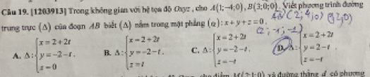 Cầu 19. [1203913] Trong không gian với hệ tọa độ Cayz , cho A(1;-4;0), B(3;0;0). Viết phụơng trình đường
trung trực (Δ) của đoạn AB biết (A) nằm trong một phẳng (alpha ):x+y+z=0.
A. △ :beginarrayl x=2+2t y=-2-t. z=0endarray. B. △ :beginarrayl x=2+2t y=-2-t. z=tendarray. C. △ :beginarrayl x=2+2t y=-2-t, z=-tendarray. D. beginarrayl x=2+2t y=2-t z=-tendarray.
M(7-1-0) Xã đường thắng 4 só phương