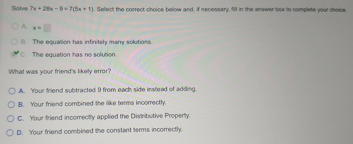 Solve 7x+28x-9=7(5x+1). Select the correct choice below and, if necessary, fill in the answer box to complete your choice.
A. x=□
B. The equation has infinitely many solutions.
C. The equation has no solution.
What was your friend's likely error?
A. Your friend subtracted 9 from each side instead of adding.
B. Your friend combined the like terms incorrectly.
C. Your friend incorrectly applied the Distributive Property.
D. Your friend combined the constant terms incorrectly.