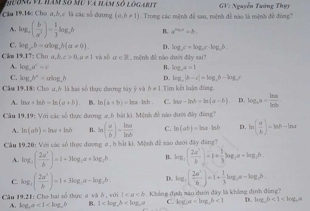 Chường vI. hàm số mu và hàm số lôgarit
GV: Nguyễn Tường Thụy
Câu 19.16: Cho a,b,c là các số dương (a,b!= 1). Trong các mệnh đề sau, mệnh đề nào là mệnh đề dúng?
A. log _a( b/a^3 )= 1/3 log _ab
B. a^(log _b)a=b.
C. log _a^ab=alpha log _ab(alpha != 0). D. log _ac=log _bc· log _ab.
Câu 19.17: Cho a,b,c>0,a!= 1 và số alpha ∈ R , mệnh đề nào dưới đây sai?
A. log _aa^c=c B. log _aa=1
C. log _ab^a=alpha log _ab D. log _a|b-c|=log _ab-log _ac
Câu 19.18: Cho a,b là hai số thực dương tùy ý và b!= 1 Tìm kết luận đúng.
A. ln a+ln b=ln (a+b). B. ln (a+b)=ln a· ln b. C. ln a-ln b=ln (a-b). D. log _ba= ln a/ln b .
Câu 19.19: Với các số thực dương a,b bắt kì. Mệnh đề nào dưới đây đúng?
A. ln (ab)=ln a+ln b B. ln ( a/b )= ln a/ln b  C. ln (ab)=ln a· ln b D. ln ( a/b )=ln b-ln a
Câu 19.20: Với các số thực dương a , b bất kì. Mệnh đề nào dưới đây đúng?
A. log _2( 2a^3/b )=1+3log _2a+log _2b.
B. log _2( 2a^3/b )=1+ 1/3 log _2a+log _2b.
C. log _2( 2a^3/b )=1+3log _2a-log _2b.
D. log _2( 2a^3/b )=1+ 1/3 log _2a-log _2b.
Câu 19.21: Cho hai số thực a và b , với 1. Khẳng định nào dưới đây là khẳng định đúng?
A. log _ba<1<log _ab B. 1 C. log _ba <1</tex> D. log _ab<1<log _ba