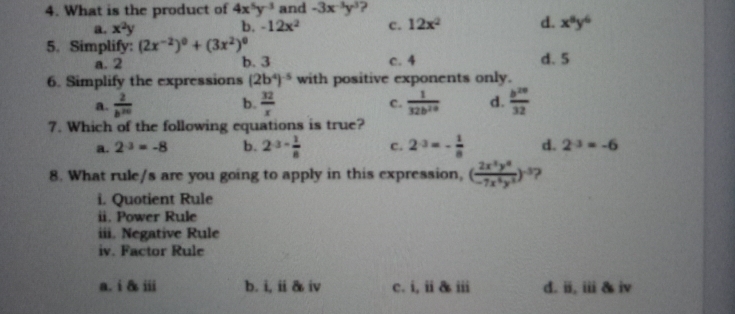 What is the product of 4x^5y^(-3) and -3x^(-3)y^3 ?
a. x^2y b. -12x^2 c. 12x^2 d. x^8y^6
5. Simplify: (2x^(-2))^0+(3x^2)^0
a. 2 b. 3 c. 4 d. 5
6. Simplify the expressions (2b^4)^-5 with positive exponents only.
a.  2/b^(20)  b.  32/x   1/32b^(20)  d.  b^(20)/32 
c.
7. Which of the following equations is true?
a. 2^(-3)=-8 b. 2^(3-frac 1)8 c. 2^(-3)=- 1/8  d. 2^(-3)=-6
8. What rule/s are you going to apply in this expression, (frac 2x^3y^9-7x^2endpmatrix y^(-3))^-3 2
i. Quotient Rule
ii. Power Rule
iii. Negative Rule
iv. Factor Rule
a. i & iii b. i, ii & iv c. i, ii & iii d. i, iii & iv