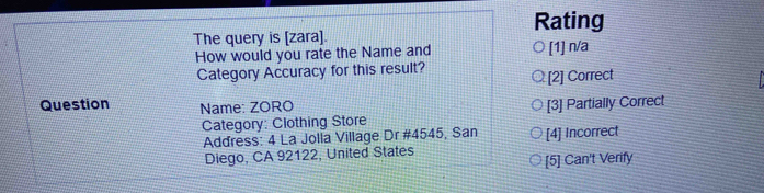 Rating
The query is [zara].
How would you rate the Name and [1] n/a
Category Accuracy for this result?
[2] Correct
Question Name: ZORO
Category: Clothing Store [3] Partially Correct
Address: 4 La Jolla Village Dr #4545, San [4] Incorrect
Diego, CA 92122, United States
[5] Can't Verify