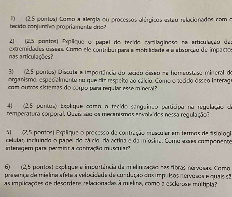 (2,5 pontos) Como a alergia ou processos alérgicos estão relacionados com o 
tecido conjuntivo propriamente dito? 
2) (2,5 pontos) Explique o papel do tecido cartilaginoso na articulação das 
extremidades ósseas. Como ele contribui para a mobilidade e a absorção de impactos 
nas articulações? 
3) (2,5 pontos) Discuta a importância do tecido ósseo na homeostase mineral do 
organismo, especialmente no que diz respeito ao cálcio. Como o tecido ósseo interage 
com outros sistemas do corpo para regular esse mineral? 
4) (2,5 pontos) Explique como o tecido sanguíneo participa na regulação da 
temperatura corporal. Quais são os mecanismos envolvidos nessa regulação? 
5) (2,5 pontos) Explique o processo de contração muscular em termos de fisiologi 
celular, incluindo o papel do cálcio, da actina e da miosina. Como esses componente 
interagem para permitir a contração muscular? 
6) (2,5 pontos) Explique a importância da mielinização nas fibras nervosas. Como 
presença de mielina afeta a velocidade de condução dos impulsos nervosos e quais sã 
as implicações de desordens relacionadas à mielina, como a esclerose múltipla?