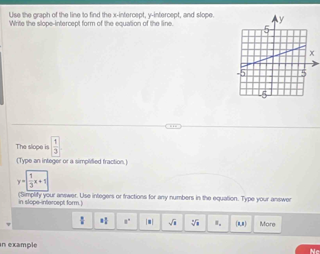 Use the graph of the line to find the x-intercept, y-intercept, and slope. 
Write the slope-intercept form of the equation of the line. 
The slope is  1/3 
(Type an integer or a simplified fraction.)
y= 1/3 x+1
(Simplify your answer. Use integers or fractions for any numbers in the equation. Type your answer 
in slope-intercept form.)
 □ /□   □  □ /□   □° |□ | sqrt(□ ) sqrt[□](□ ) ? (8,8) More 
n example 
Ne