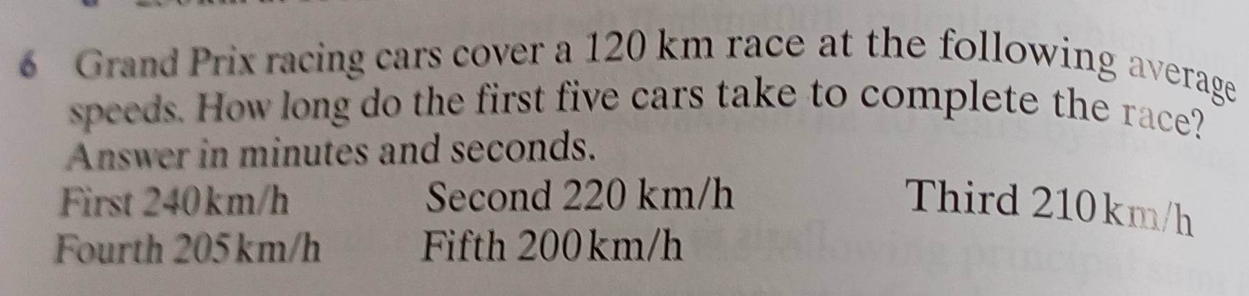 Grand Prix racing cars cover a 120 km race at the following average
speeds. How long do the first five cars take to complete the race?
Answer in minutes and seconds.
First 240km/h Second 220 km/h
Third 210km/h
Fourth 205km/h Fifth 200km/h