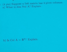 Suppose a 5x6 matrix has 4 pivot columns 
a) What is dim Nul A? Explain. 
b) Is Col A=R^4 ? Explain.