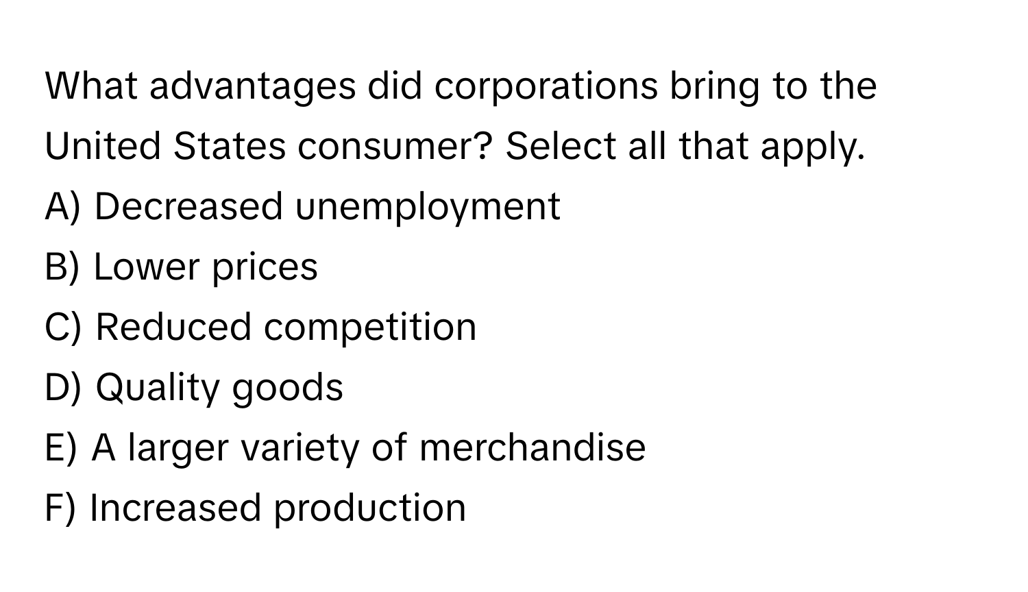 What advantages did corporations bring to the United States consumer? Select all that apply.

A) Decreased unemployment
B) Lower prices
C) Reduced competition
D) Quality goods
E) A larger variety of merchandise
F) Increased production