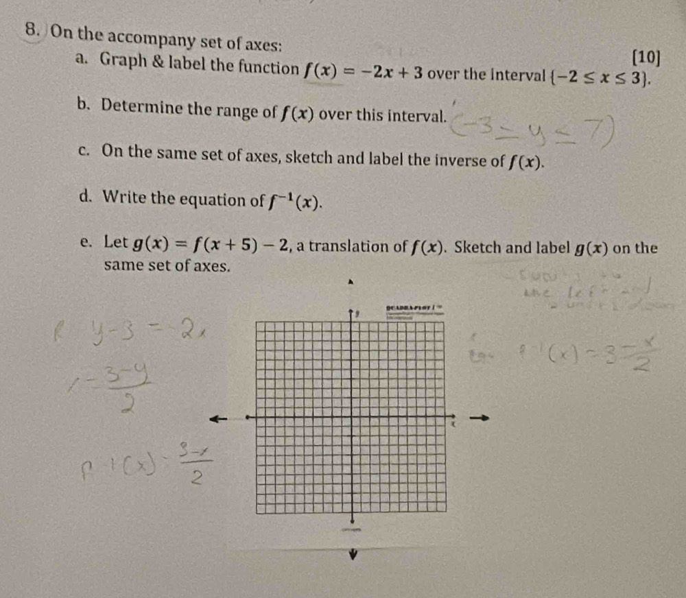 On the accompany set of axes:
[10]
a. Graph & label the function f(x)=-2x+3 over the Interval  -2≤ x≤ 3 .
b. Determine the range of f(x) over this interval.
c. On the same set of axes, sketch and label the inverse of f(x).
d. Write the equation of f^(-1)(x).
e. Let g(x)=f(x+5)-2 , a translation of f(x). Sketch and label g(x) on the
same set of axes.