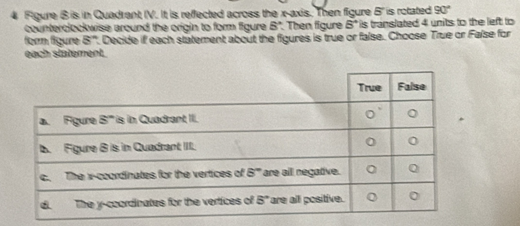 Figure B is in Quadrant IV. It is reflected across the x-axis. Then figure 5 is rotated 90°
counterclockwise around the origin to form figure 5° Then figure 5° is translated 4 units to the left to 
form figure 8^n Decide if each statement about the figures is true or false. Choose True or False for
each statement.