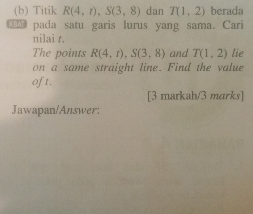 Titik R(4,t), S(3,8) dan T(1,2) berada 
A pada satu garis lurus yang sama. Cari 
nilai t. 
The points R(4,t), S(3,8) and T(1,2) lie 
on a same straight line. Find the value 
oft. 
[3 markah/3 marks] 
Jawapan/Answer: