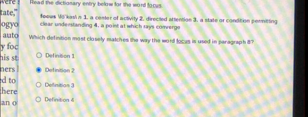 ere Read the dictionary entry below for the word focus. 
tate,” focus fõ'kəs n 1. a center of activity 2. directed attention 3. a state or condition permitting 
ogyo clear understanding 4. a point at which rays converge 
auto Which definition most closely matches the way the word focus is used in paragraph 8? 
y foc 
his st Definition 1 
ners Definition 2
d to Definition 3
here 
an o Definition 4