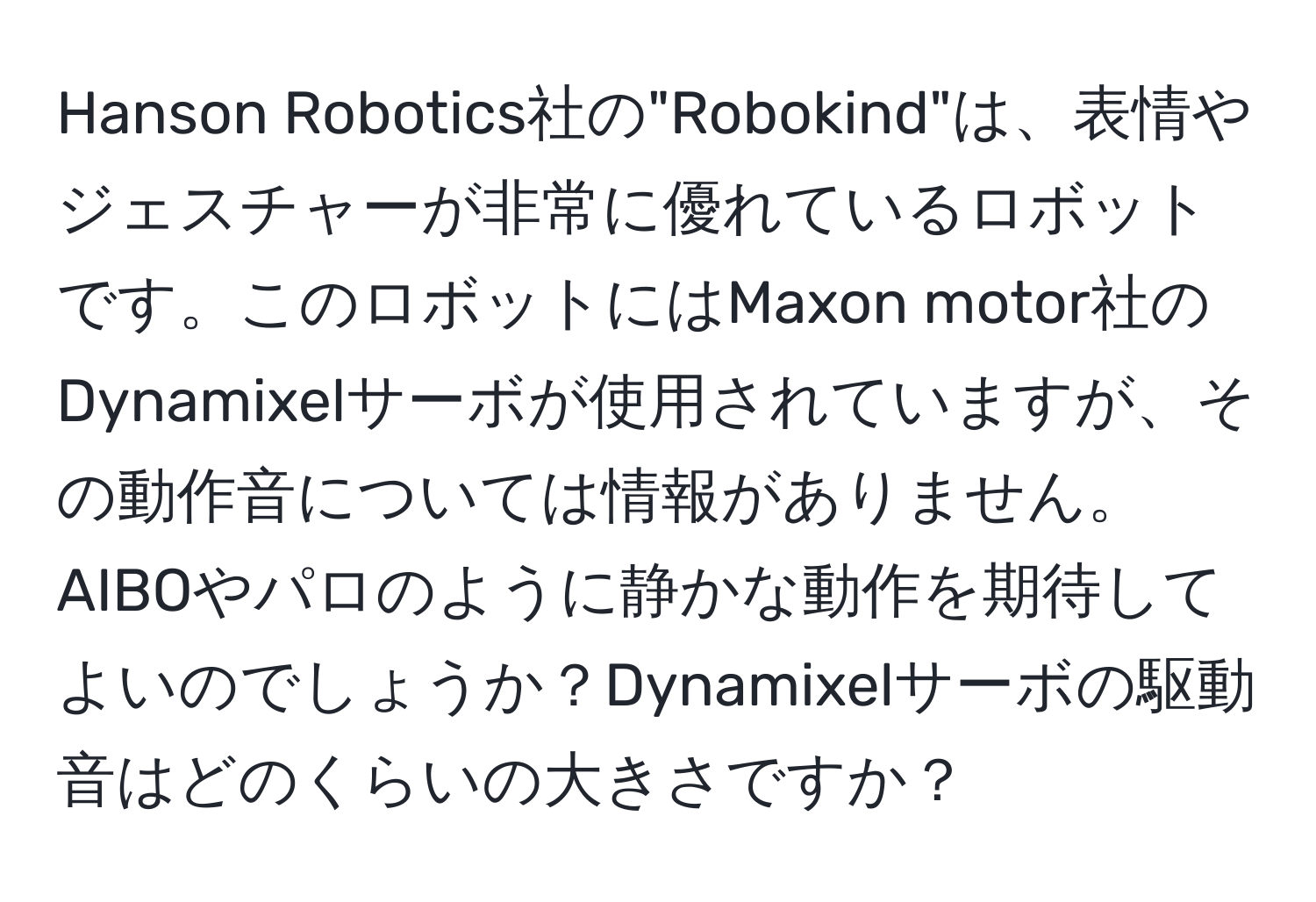 Hanson Robotics社の"Robokind"は、表情やジェスチャーが非常に優れているロボットです。このロボットにはMaxon motor社のDynamixelサーボが使用されていますが、その動作音については情報がありません。AIBOやパロのように静かな動作を期待してよいのでしょうか？Dynamixelサーボの駆動音はどのくらいの大きさですか？